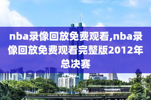 nba录像回放免费观看,nba录像回放免费观看完整版2012年总决赛